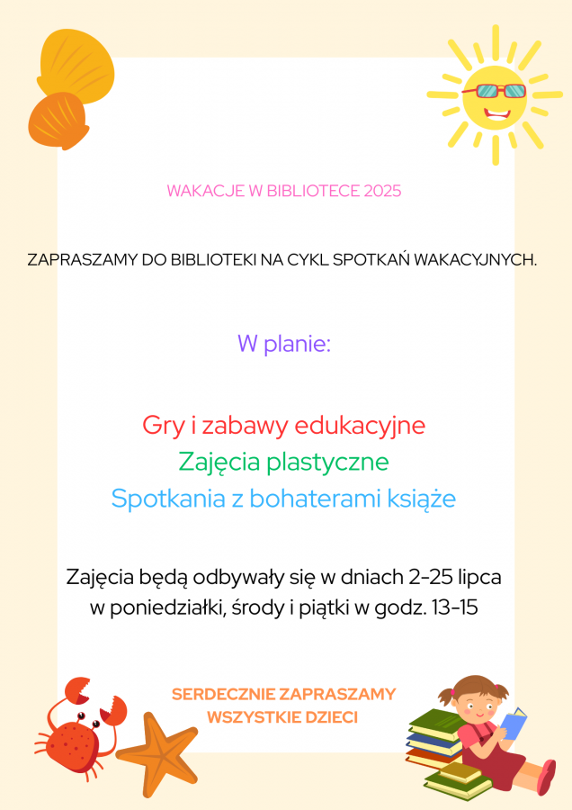 WAKACJE W BIBLIOTECE 2025 ZAPRASZMY DO BIBLIOTEKI NA CYKL SPOTKAŃ WAKACYJNYCH. W planie Gry i zabawy edukacyjne Zajęcia plastyczne Spotkania z bohaterami książek Zajęcia będą odbywały się w dniach(1)